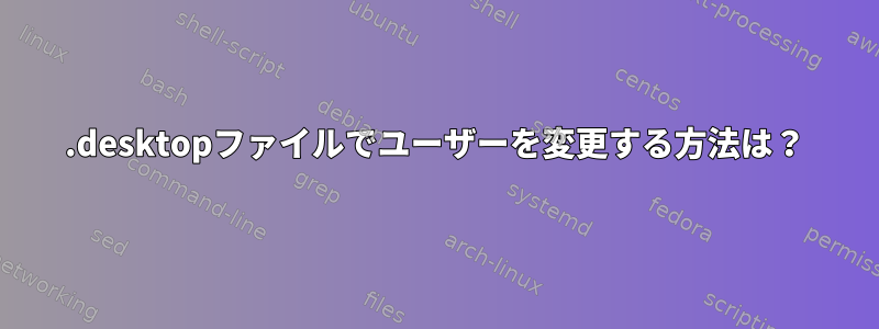 .desktopファイルでユーザーを変更する方法は？