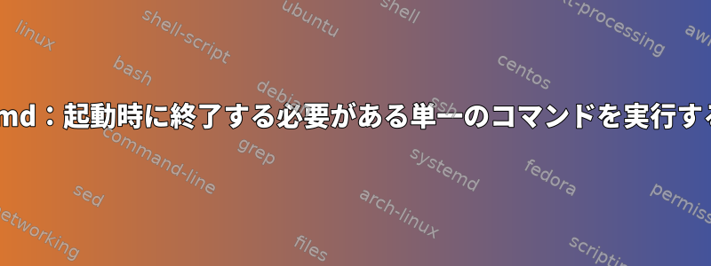 systemd：起動時に終了する必要がある単一のコマンドを実行する方法