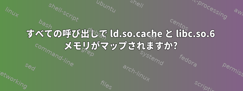 すべての呼び出しで ld.so.cache と libc.so.6 メモリがマップされますか?