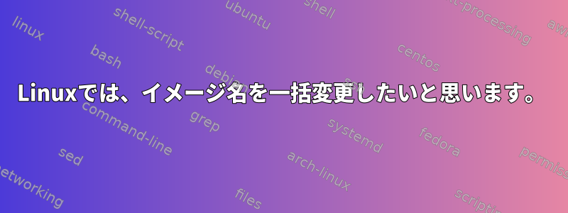 Linuxでは、イメージ名を一括変更したいと思います。