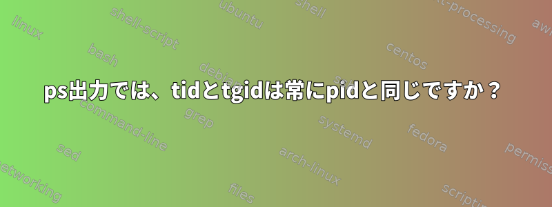 ps出力では、tidとtgidは常にpidと同じですか？