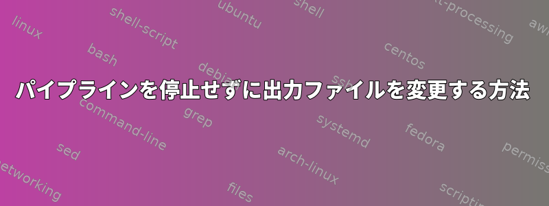 パイプラインを停止せずに出力ファイルを変更する方法