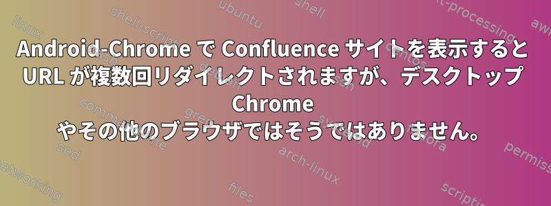 Android-Chrome で Confluence サイトを表示すると URL が複数回リダイレクトされますが、デスクトップ Chrome やその他のブラウザではそうではありません。