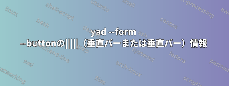 yad --form --buttonの|||||（垂直バーまたは垂直バー）情報