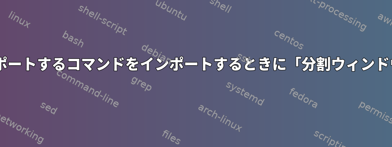 ウィンドウ0からシェルをインポートするコマンドをインポートするときに「分割ウィンドウ」が必要なのはなぜですか？