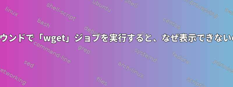 バックグラウンドで「wget」ジョブを実行すると、なぜ表示できないのですか？