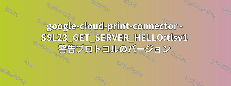 google-cloud-print-connector - SSL23_GET_SERVER_HELLO:tlsv1 警告プロトコルのバージョン