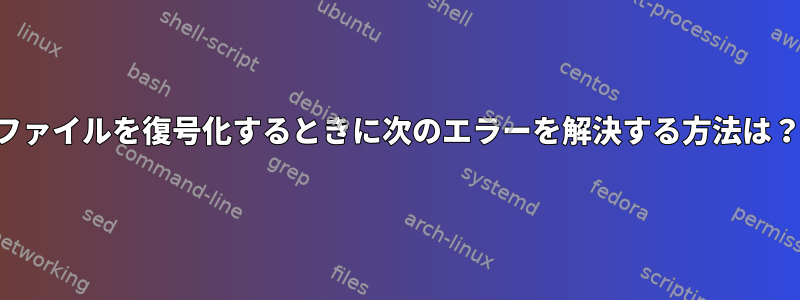 ファイルを復号化するときに次のエラーを解決する方法は？