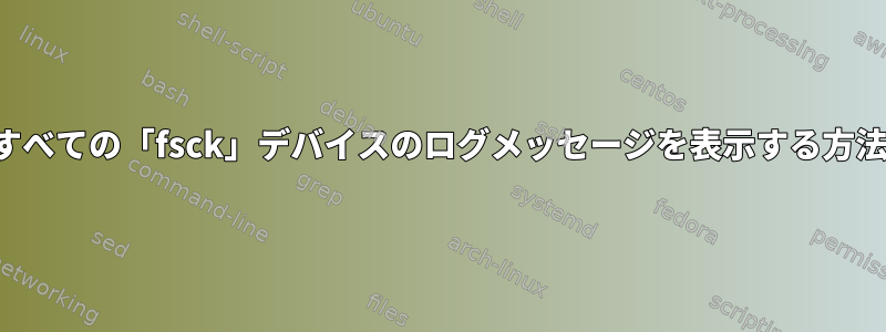 すべての「fsck」デバイスのログメッセージを表示する方法