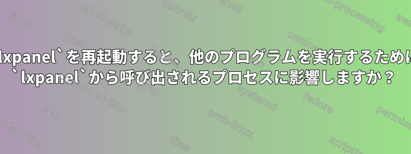 `lxpanel`を再起動すると、他のプログラムを実行するために `lxpanel`から呼び出されるプロセスに影響しますか？