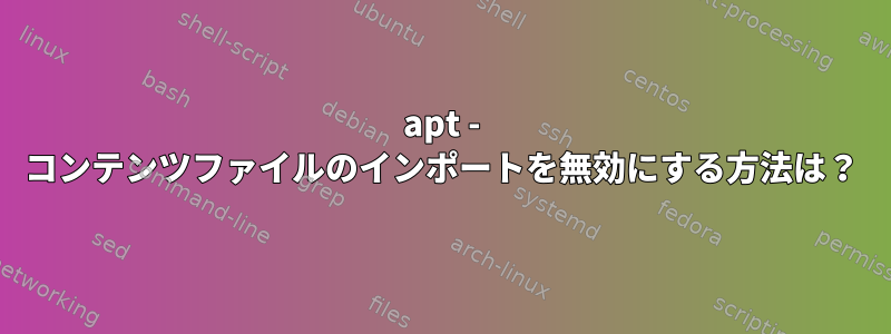 apt - コンテンツファイルのインポートを無効にする方法は？