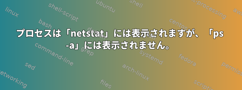 プロセスは「netstat」には表示されますが、「ps -a」には表示されません。