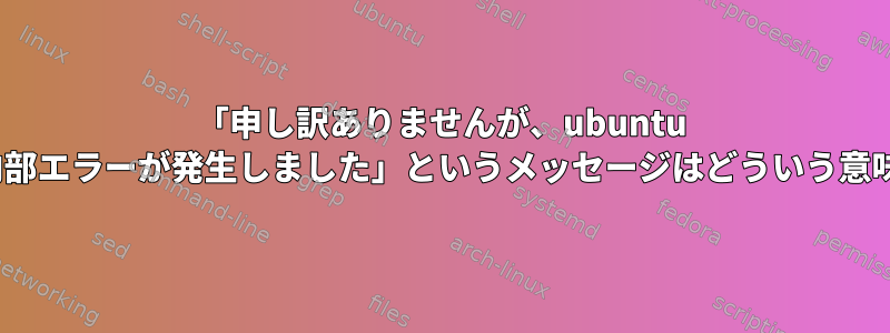 「申し訳ありませんが、ubuntu 20.04で内部エラーが発生しました」というメッセージはどういう意味ですか？