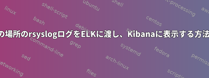 複数の場所のrsyslogログをELKに渡し、Kibanaに表示する方法は？