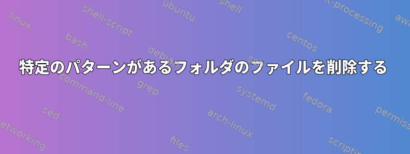 特定のパターンがあるフォルダのファイルを削除する