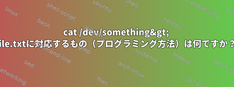 cat /dev/something&gt; file.txtに対応するもの（プログラミング方法）は何ですか？