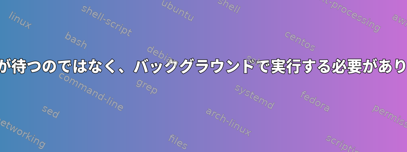 すべてが待つのではなく、バックグラウンドで実行する必要があります。