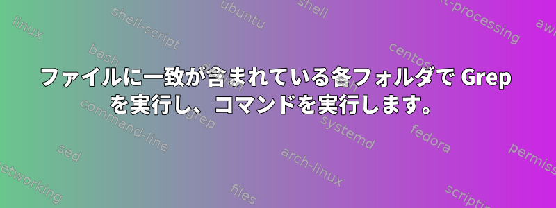 ファイルに一致が含まれている各フォルダで Grep を実行し、コマンドを実行します。