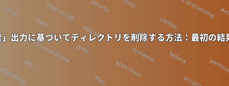 「検索」出力に基づいてディレクトリを削除する方法：最初の結果のみ