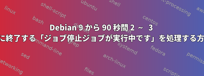 Debian 9 から 90 秒間 2 ～ 3 回ごとに終了する「ジョブ停止ジョブが実行中です」を処理する方法は？