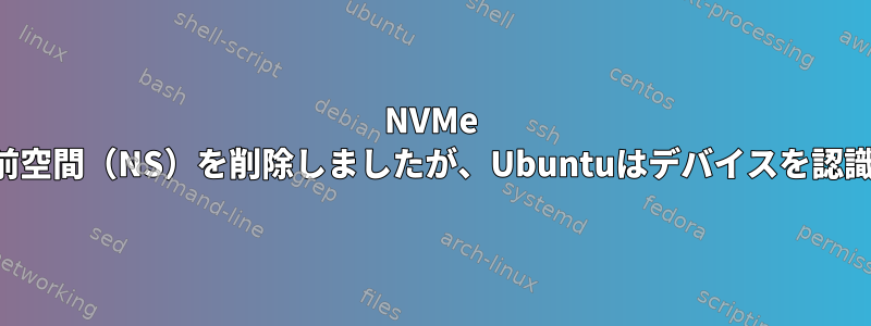 NVMe SSDから名前空間（NS）を削除しましたが、Ubuntuはデバイスを認識しません。