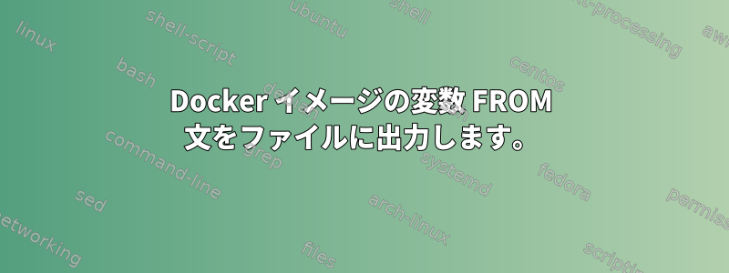 Docker イメージの変数 FROM 文をファイルに出力します。