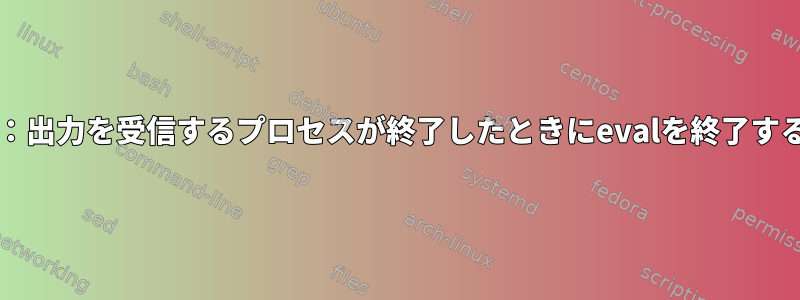 Bash：出力を受信するプロセスが終了したときにevalを終了する方法