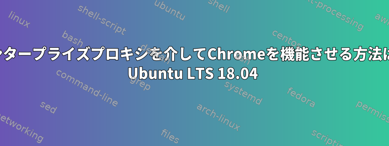 エンタープライズプロキシを介してChromeを機能させる方法は？ Ubuntu LTS 18.04