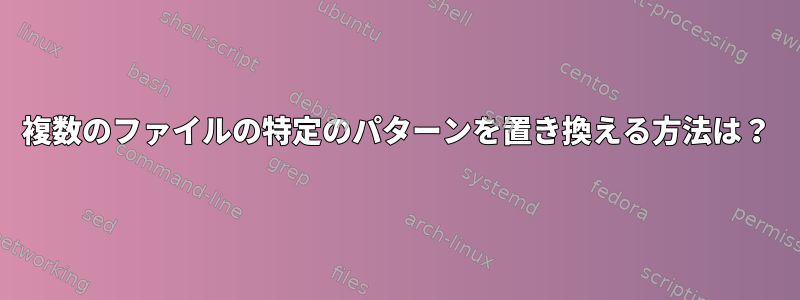 複数のファイルの特定のパターンを置き換える方法は？