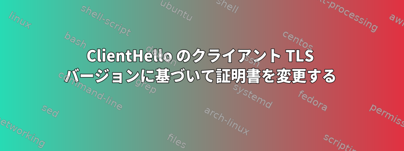 ClientHello のクライアント TLS バージョンに基づいて証明書を変更する