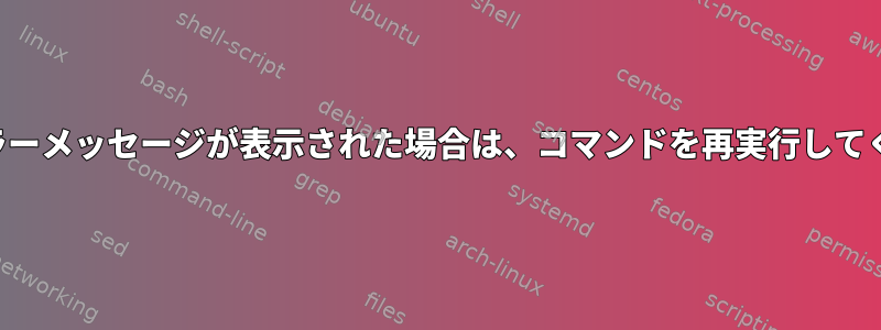 特定のエラーメッセージが表示された場合は、コマンドを再実行してください。