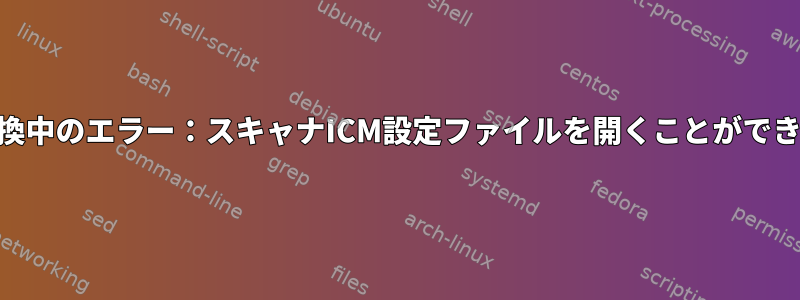 「CMS変換中のエラー：スキャナICM設定ファイルを開くことができません」