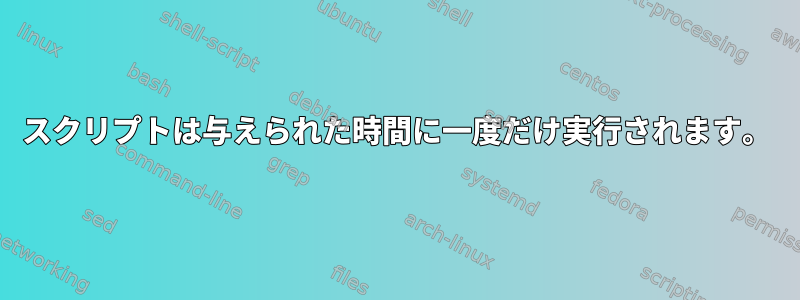 スクリプトは与えられた時間に一度だけ実行されます。