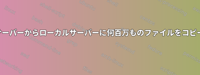 リモートサーバーからローカルサーバーに何百万ものファイルをコピーする方法