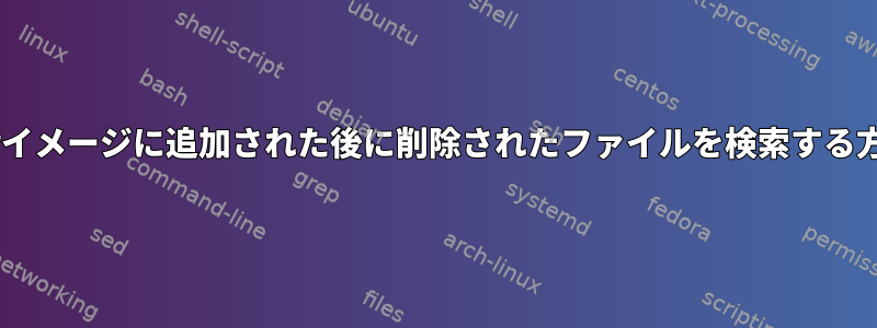 Dockerイメージに追加された後に削除されたファイルを検索する方法は？