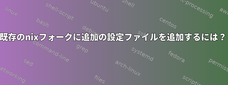 既存のnixフォークに追加の設定ファイルを追加するには？