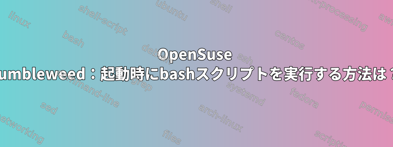 OpenSuse Tumbleweed：起動時にbashスクリプトを実行する方法は？