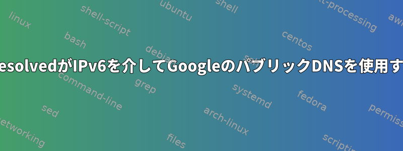 私が設定していないときにsystemd-resolvedがIPv6を介してGoogleのパブリックDNSを使用するように置き換えるのはなぜですか？