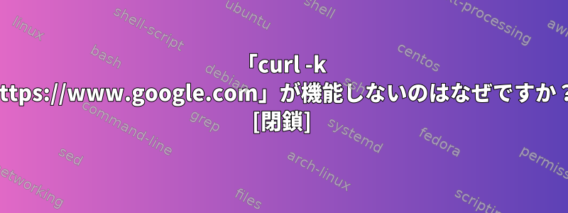 「curl -k https://www.google.com」が機能しないのはなぜですか？ [閉鎖]