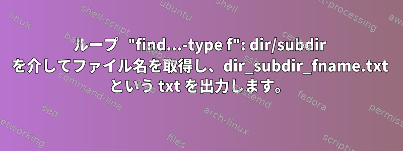 ループ "find...-type f": dir/subdir を介してファイル名を取得し、dir_subdir_fname.txt という txt を出力します。