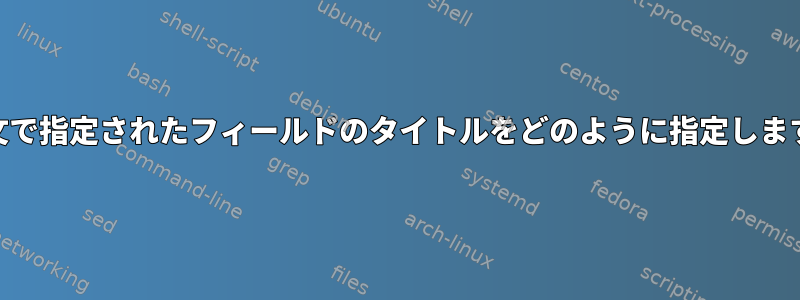 awk文で指定されたフィールドのタイトルをどのように指定しますか？