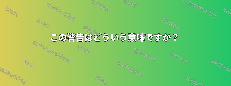 この警告はどういう意味ですか？