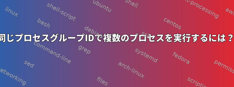 同じプロセスグループIDで複数のプロセスを実行するには？