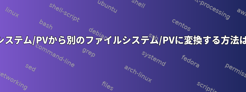 あるファイルシステム/PVから別のファイルシステム/PVに変換する方法はありますか？