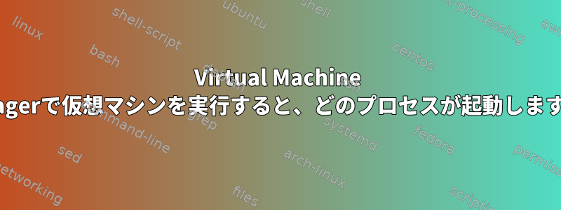 Virtual Machine Managerで仮想マシンを実行すると、どのプロセスが起動しますか？