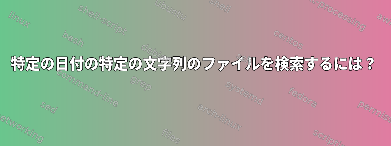 特定の日付の特定の文字列のファイルを検索するには？