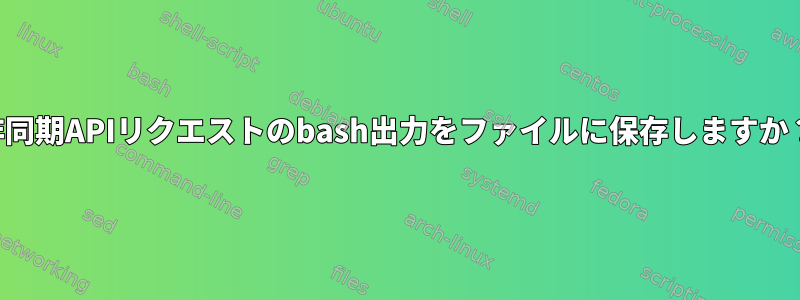 非同期APIリクエストのbash出力をファイルに保存しますか？