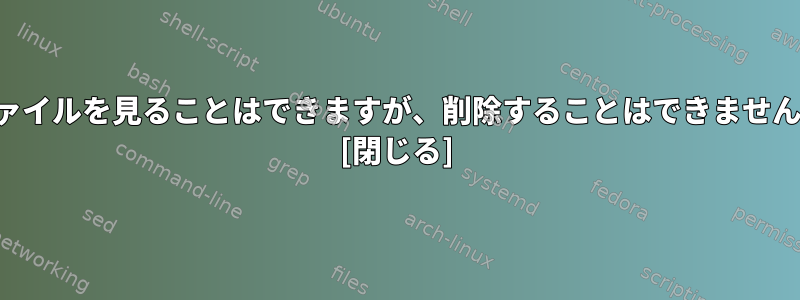 ファイルを見ることはできますが、削除することはできません。 [閉じる]