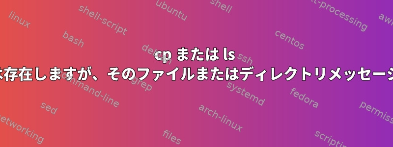 cp または ls コマンド。ファイルは存在しますが、そのファイルまたはディレクトリメッセージは受信されません。