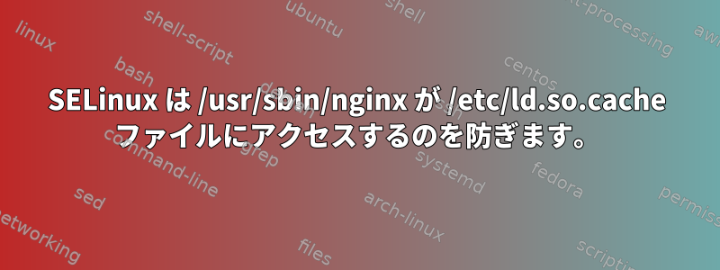 SELinux は /usr/sbin/nginx が /etc/ld.so.cache ファイルにアクセスするのを防ぎます。